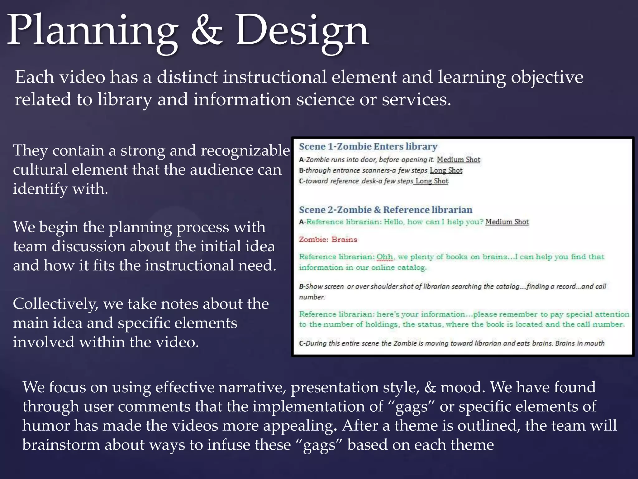 Each video has a distinct instructional element and learning objective
related to library and information science or services.
Planning & Design
They contain a strong and recognizable
cultural element that the audience can
identify with.
We begin the planning process with
team discussion about the initial idea
and how it fits the instructional need.
Collectively, we take notes about the
main idea and specific elements
involved within the video.
We focus on using effective narrative, presentation style, & mood. We have found
through user comments that the implementation of “gags” or specific elements of
humor has made the videos more appealing. After a theme is outlined, the team will
brainstorm about ways to infuse these “gags” based on each theme
 