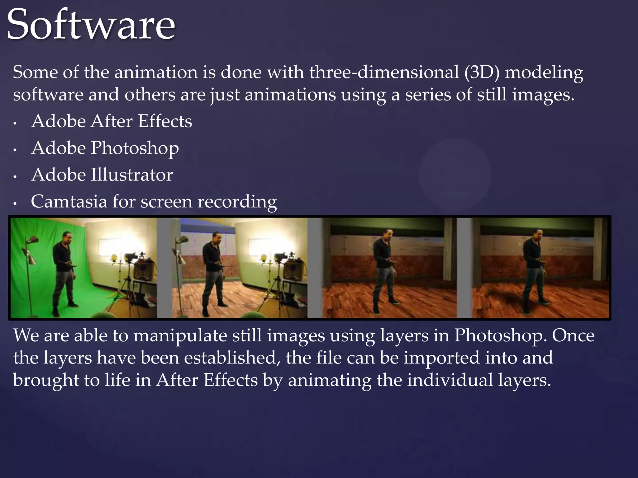 Some of the animation is done with three-dimensional (3D) modeling
software and others are just animations using a series of still images.
• Adobe After Effects
• Adobe Photoshop
• Adobe Illustrator
• Camtasia for screen recording
We are able to manipulate still images using layers in Photoshop. Once
the layers have been established, the file can be imported into and
brought to life in After Effects by animating the individual layers.
Software
 
