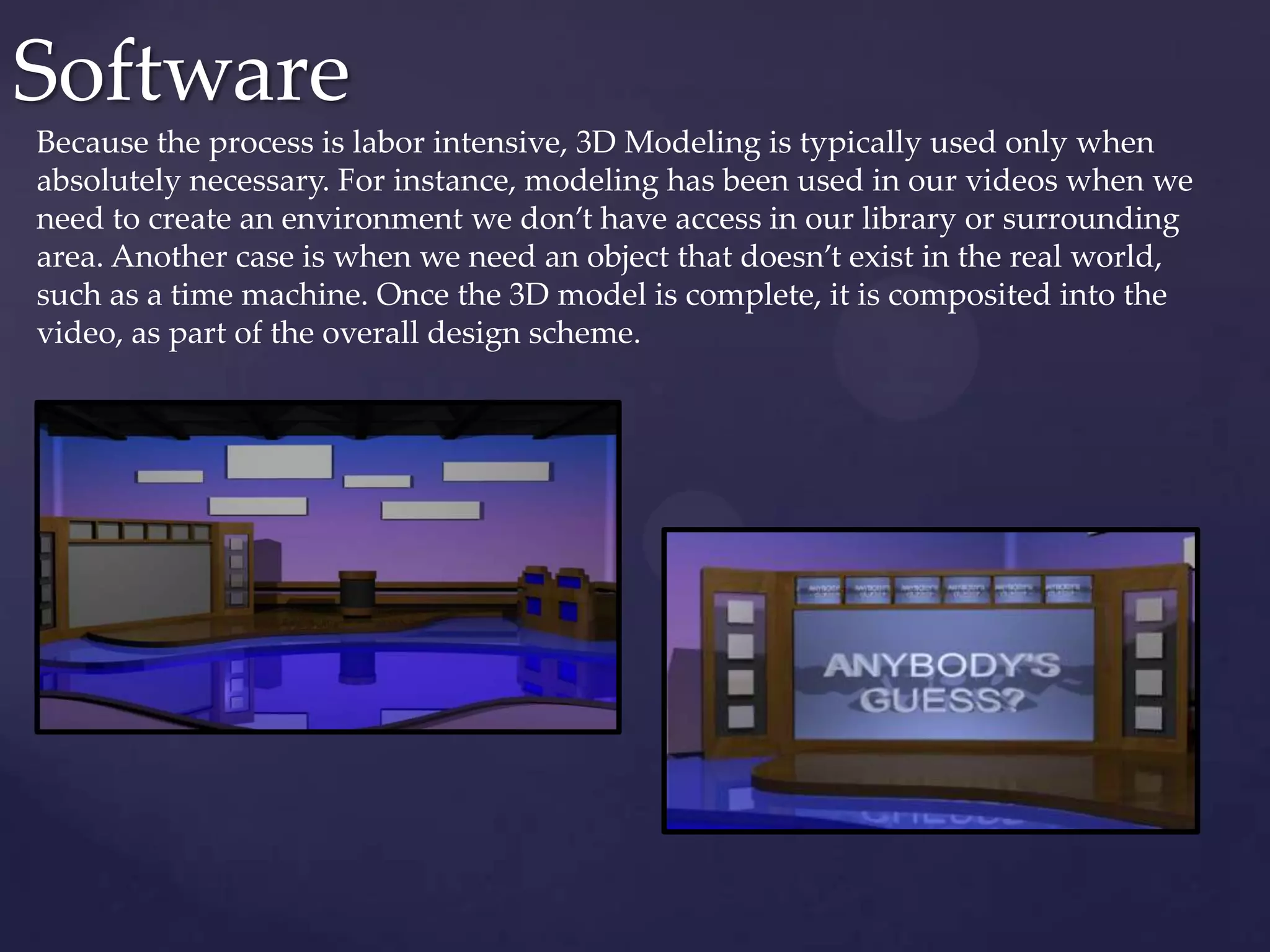 Software
Because the process is labor intensive, 3D Modeling is typically used only when
absolutely necessary. For instance, modeling has been used in our videos when we
need to create an environment we don’t have access in our library or surrounding
area. Another case is when we need an object that doesn’t exist in the real world,
such as a time machine. Once the 3D model is complete, it is composited into the
video, as part of the overall design scheme.
 