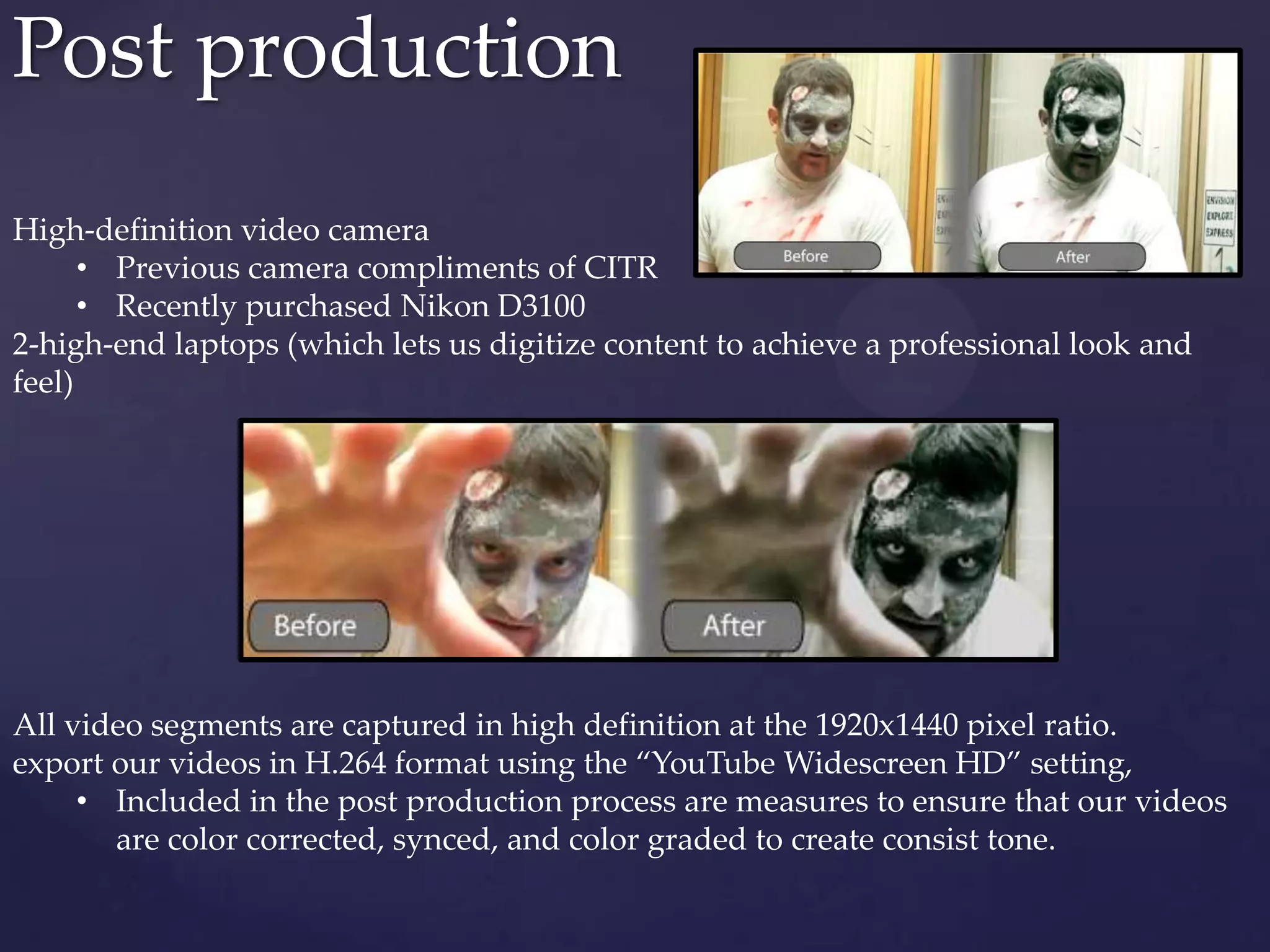 Post production
High-definition video camera
• Previous camera compliments of CITR
• Recently purchased Nikon D3100
2-high-end laptops (which lets us digitize content to achieve a professional look and
feel)
All video segments are captured in high definition at the 1920x1440 pixel ratio.
export our videos in H.264 format using the “YouTube Widescreen HD” setting,
• Included in the post production process are measures to ensure that our videos
are color corrected, synced, and color graded to create consist tone.
 