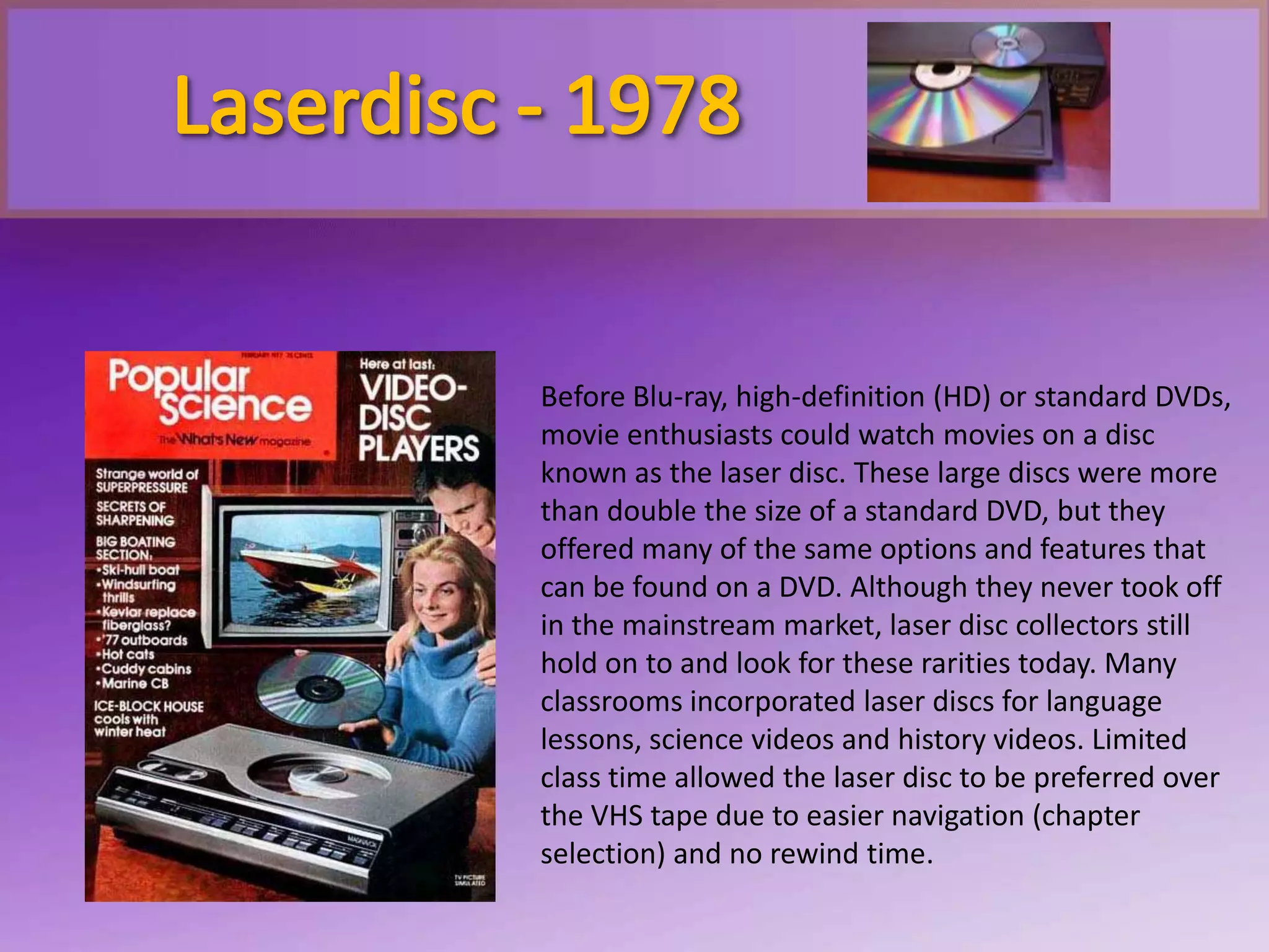 Before Blu-ray, high-definition (HD) or standard DVDs,
movie enthusiasts could watch movies on a disc
known as the laser disc. These large discs were more
than double the size of a standard DVD, but they
offered many of the same options and features that
can be found on a DVD. Although they never took off
in the mainstream market, laser disc collectors still
hold on to and look for these rarities today. Many
classrooms incorporated laser discs for language
lessons, science videos and history videos. Limited
class time allowed the laser disc to be preferred over
the VHS tape due to easier navigation (chapter
selection) and no rewind time.
 