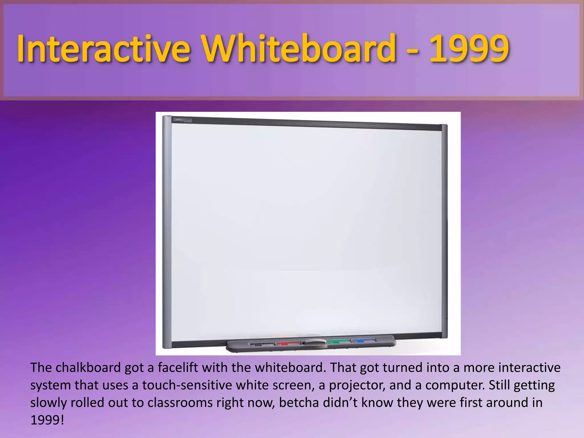 The chalkboard got a facelift with the whiteboard. That got turned into a more interactive
system that uses a touch-sensitive white screen, a projector, and a computer. Still getting
slowly rolled out to classrooms right now, betcha didn’t know they were first around in
1999!
 