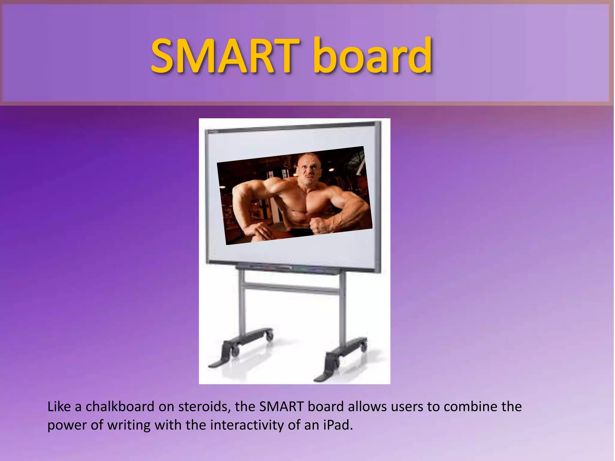 Like a chalkboard on steroids, the SMART board allows users to combine the
power of writing with the interactivity of an iPad.
 