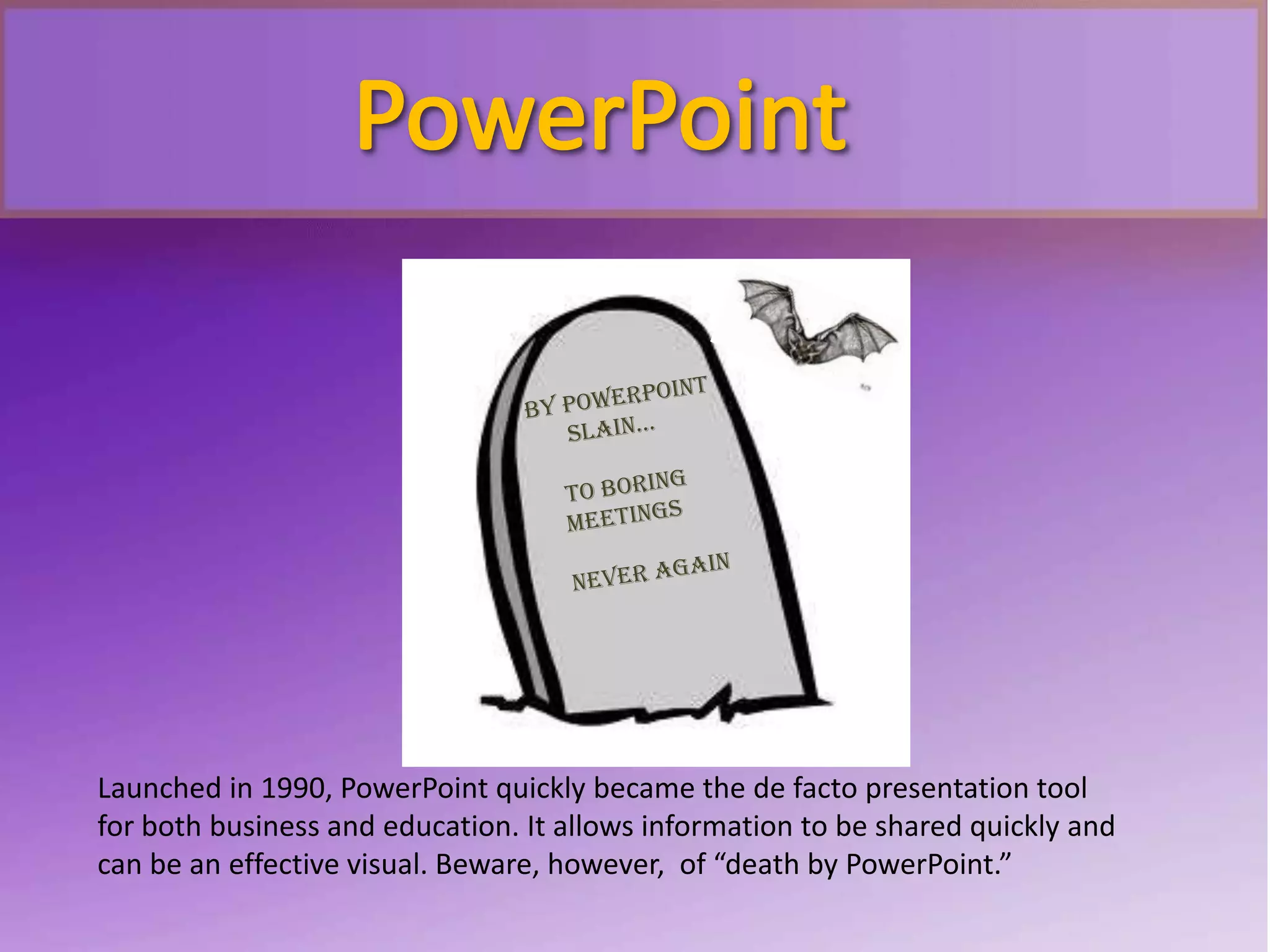 Launched in 1990, PowerPoint quickly became the de facto presentation tool
for both business and education. It allows information to be shared quickly and
can be an effective visual. Beware, however, of “death by PowerPoint.”
 