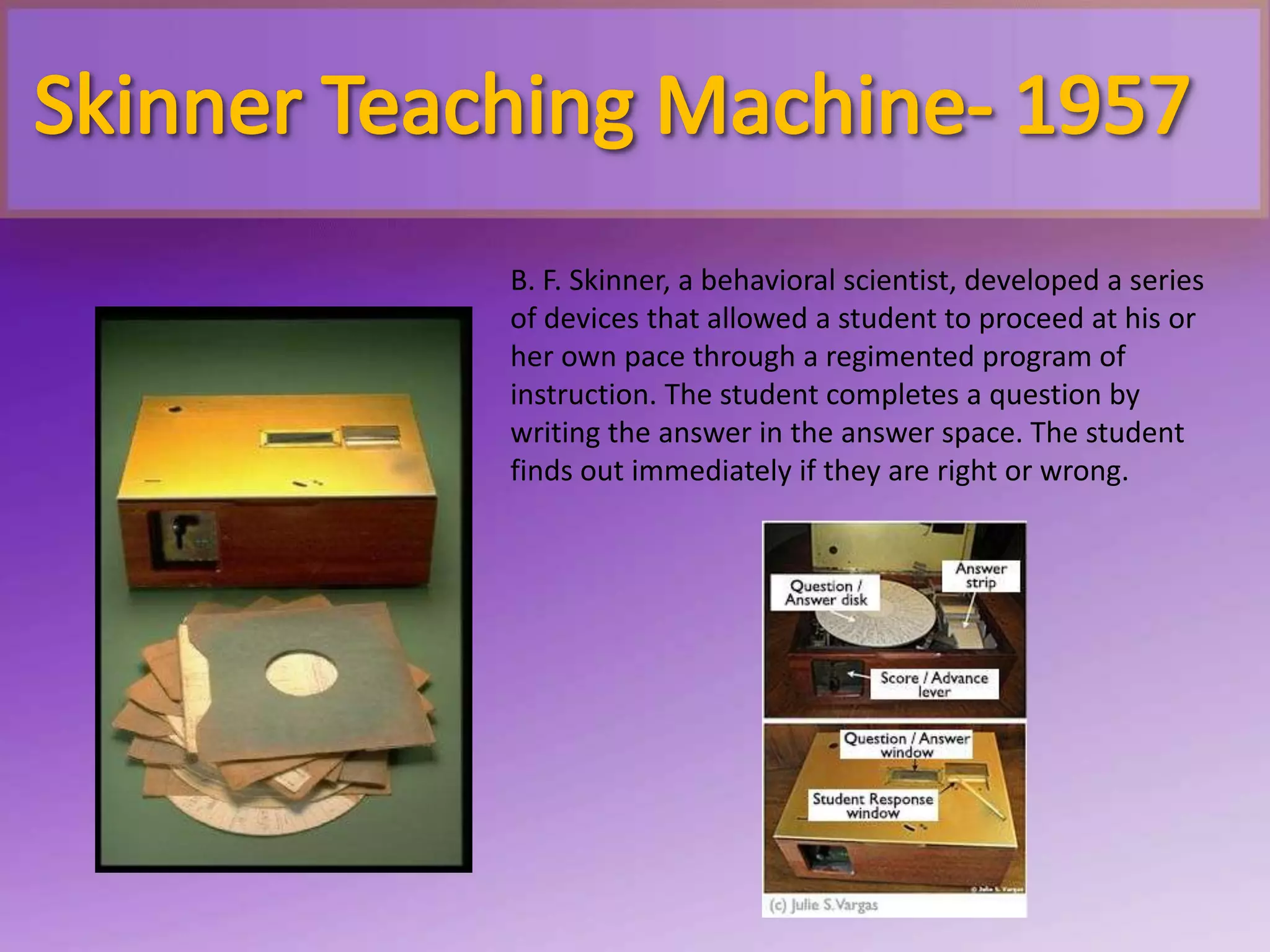 B. F. Skinner, a behavioral scientist, developed a series
of devices that allowed a student to proceed at his or
her own pace through a regimented program of
instruction. The student completes a question by
writing the answer in the answer space. The student
finds out immediately if they are right or wrong.
 