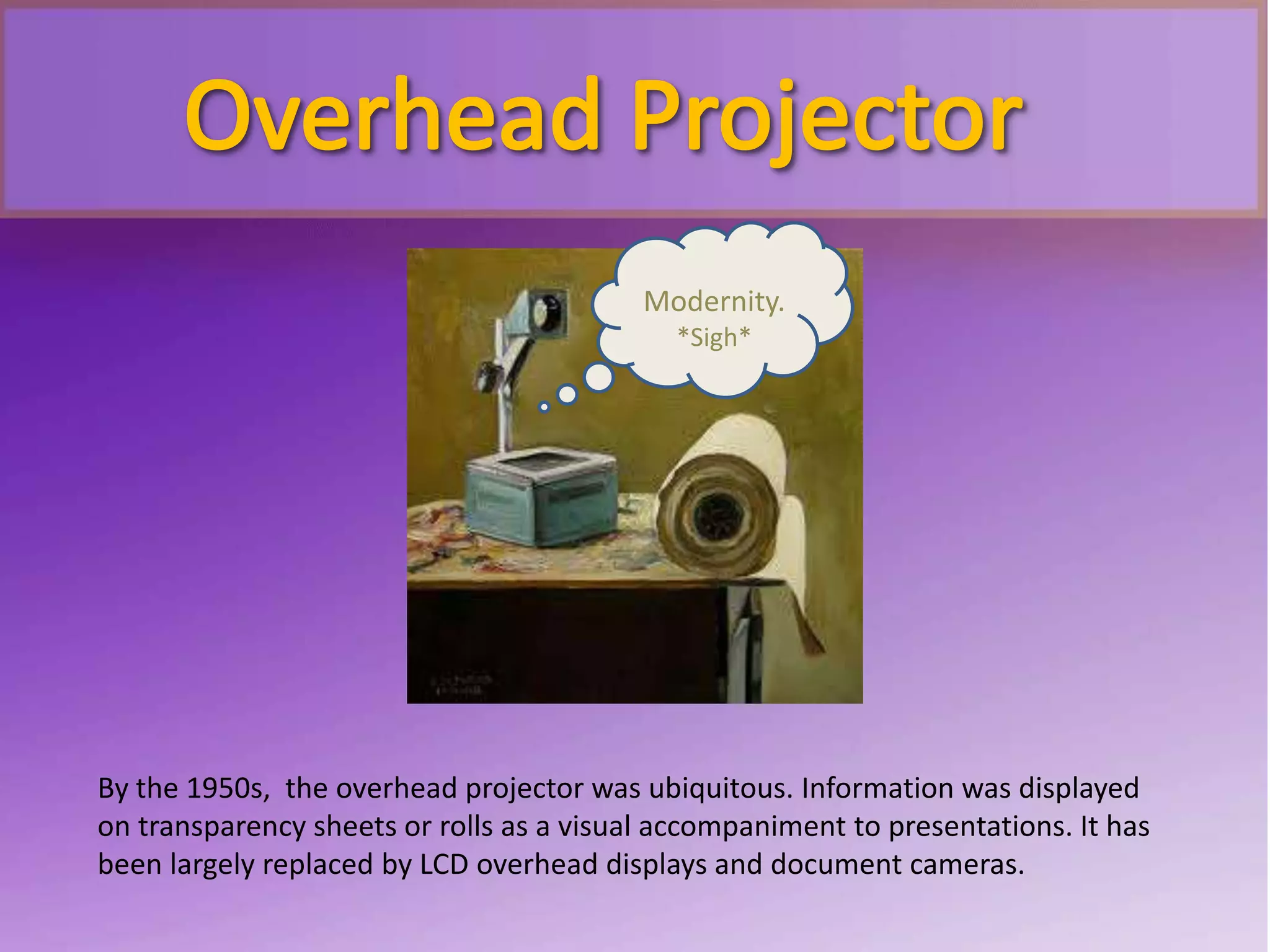 By the 1950s, the overhead projector was ubiquitous. Information was displayed
on transparency sheets or rolls as a visual accompaniment to presentations. It has
been largely replaced by LCD overhead displays and document cameras.
Modernity.
*Sigh*
 