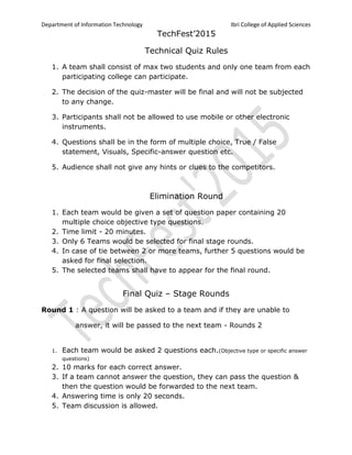 Department of Information Technology Ibri College of Applied Sciences
TechFest’2015
Technical Quiz Rules
1. A team shall consist of max two students and only one team from each
participating college can participate.
2. The decision of the quiz-master will be final and will not be subjected
to any change.
3. Participants shall not be allowed to use mobile or other electronic
instruments.
4. Questions shall be in the form of multiple choice, True / False
statement, Visuals, Specific-answer question etc.
5. Audience shall not give any hints or clues to the competitors.
Elimination Round
1. Each team would be given a set of question paper containing 20
multiple choice objective type questions.
2. Time limit - 20 minutes.
3. Only 6 Teams would be selected for final stage rounds.
4. In case of tie between 2 or more teams, further 5 questions would be
asked for final selection.
5. The selected teams shall have to appear for the final round.
Final Quiz – Stage Rounds
Round 1 : A question will be asked to a team and if they are unable to
answer, it will be passed to the next team - Rounds 2
1. Each team would be asked 2 questions each.(Objective type or specific answer
questions)
2. 10 marks for each correct answer.
3. If a team cannot answer the question, they can pass the question &
then the question would be forwarded to the next team.
4. Answering time is only 20 seconds.
5. Team discussion is allowed.
 