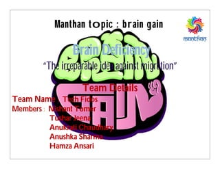 Team Details
Team Name : Tech Fidos
Members : Nishant Tomer
Tushar Jeena
Anukrati Chaudhary
Anushka Sharma
Hamza Ansari
Manthan topic : brain gain
Brain Deficiency
“The irreparable idea against migration”
 