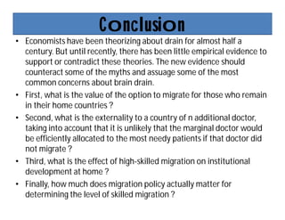 Conclusion
• Economists have been theorizing about drain for almost half a
century. But until recently, there has been little empirical evidence to
support or contradict these theories. The new evidence should
counteract some of the myths and assuage some of the most
common concerns about brain drain.
• First, what is the value of the option to migrate for those who remain
in their home countries ?
• Second, what is the externality to a country of n additional doctor,
taking into account that it is unlikely that the marginal doctor would
be efficiently allocated to the most needy patients if that doctor did
not migrate ?
• Third, what is the effect of high-skilled migration on institutional
development at home ?
• Finally, how much does migration policy actually matter for
determining the level of skilled migration ?
 
