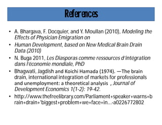 References
• A. Bhargava, F. Docquier, and Y. Moullan (2010), Modeling the
Effects of Physician Emigration on
• Human Development, based on New Medical Brain Drain
Data (2010)
• N. Buga 2011, Les Diasporas comme ressources d’intégration
dans l’économie mondiale, PhD
• Bhagwati, Jagdish and Koichi Hamada (1974). ―The brain
drain, international integration of markets for professionals
and unemployment: a theoretical analysis‖, Journal of
Development Economics 1(1-2): 19-42.
• http://www.thefreelibrary.com/Parliament+speaker+warns+b
rain+drain+'biggest+problem+we+face+in...-a0226772802
 