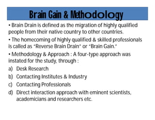 Brain Gain & Methodology
• Brain Drain is defined as the migration of highly qualified
people from their native country to other countries.
• The homecoming of highly qualified & skilled professionals
is called as “Reverse Brain Drain” or “Brain Gain.”
• Methodology & Approach : A four-type approach was
instated for the study, through :
a) Desk Research
b) Contacting Institutes & Industry
c) Contacting Professionals
d) Direct interaction approach with eminent scientists,
academicians and researchers etc.
 