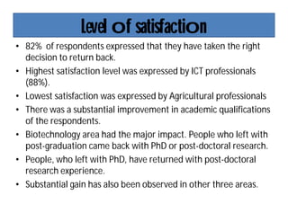 Level of satisfaction
• 82% of respondents expressed that they have taken the right
decision to return back.
• Highest satisfaction level was expressed by ICT professionals
(88%).
• Lowest satisfaction was expressed by Agricultural professionals
• There was a substantial improvement in academic qualifications
of the respondents.
• Biotechnology area had the major impact. People who left with
post-graduation came back with PhD or post-doctoral research.
• People, who left with PhD, have returned with post-doctoral
research experience.
• Substantial gain has also been observed in other three areas.
 