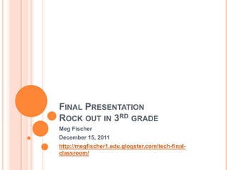FINAL PRESENTATION
ROCK OUT IN 3RD GRADE
Meg Fischer
December 15, 2011
http://megfischer1.edu.glogster.com/tech-final-
classroom/
 