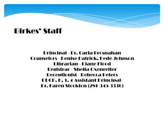 Birkes’ StaffPrincipal - Dr. Carla BrosnahanCounselors - Denise Patrick, Dede JohnsonLibrarian - Diane FloodRegistrar - Sheila OxenreiterReceptionist - Rebecca PetersPPCD, K, 1, 4 Assistant Principal-Dr. Karen Stockton (281-345-3330) 