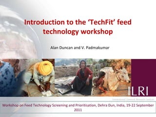 Introduction to the ‘TechFit’ feed technology workshop Workshop on Feed Technology Screening and Prioritisation, Dehra Dun, India, 19-22 September 2011 Alan Duncan and V. Padmakumar 