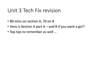 Unit 3 Tech Fix revision
• 80 mins on section A, 70 on B
• Here is Section A part A – and B if you want a go?!
• Top tips to remember as well …
 