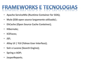 • Apache ServiceMix (Runtime Container for SOA);
• Mule (ESB open source largamente utilizado) ;
• EhCache (Open Source Cache Conteiner);
• Hibernate;
• ICEFaces;
• JSF;
• Alloy UI | YUI (Yahoo User Interface);
• Solr e Lucene (Search Engine);
• Spring e AOP;
• JasperReports.
 