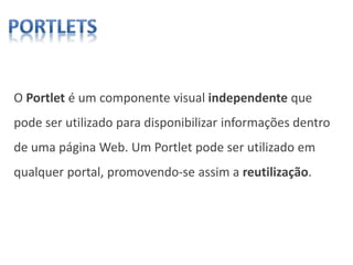 O Portlet é um componente visual independente que
pode ser utilizado para disponibilizar informações dentro
de uma página Web. Um Portlet pode ser utilizado em
qualquer portal, promovendo-se assim a reutilização.
 