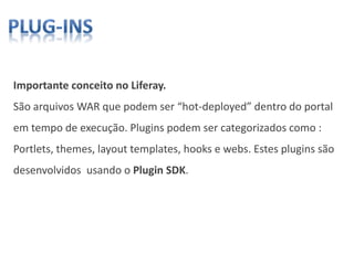 Importante conceito no Liferay.
São arquivos WAR que podem ser “hot-deployed” dentro do portal
em tempo de execução. Plugins podem ser categorizados como :
Portlets, themes, layout templates, hooks e webs. Estes plugins são
desenvolvidos usando o Plugin SDK.
 