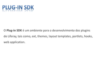 O Plug-in SDK é um ambiente para o desenvolvimento dos plugins
do Liferay, tais como, ext, themes, layout templates, portlets, hooks,
web application.
 