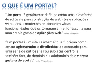 “Um portal é geralmente definido como uma plataforma
de software para construção de websites e aplicações
web. Portais modernos adicionaram várias
funcionalidades que os tornaram a melhor escolha para
uma ampla gama de aplicações web.” Fonte: Liferay.com
“Um portal é um site na internet que funciona como
centro aglomerador e distribuidor de conteúdo para
uma série de outros sites ou sub-sites dentro, e
também fora, do domínio ou subdomínio da empresa
gestora do portal.” Fonte: Wikipeadia.com
 