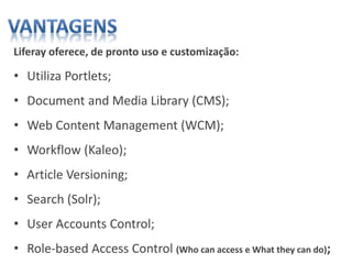 Liferay oferece, de pronto uso e customização:
• Utiliza Portlets;
• Document and Media Library (CMS);
• Web Content Management (WCM);
• Workflow (Kaleo);
• Article Versioning;
• Search (Solr);
• User Accounts Control;
• Role-based Access Control (Who can access e What they can do);
 