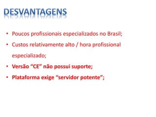 • Poucos profissionais especializados no Brasil;
• Custos relativamente alto / hora profissional
especializado;
• Versão “CE” não possui suporte;
• Plataforma exige “servidor potente”;
 