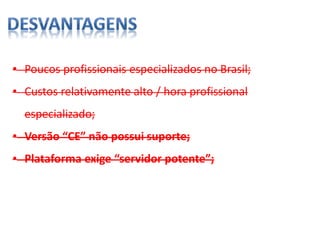 • Poucos profissionais especializados no Brasil;
• Custos relativamente alto / hora profissional
especializado;
• Versão “CE” não possui suporte;
• Plataforma exige “servidor potente”;
 
