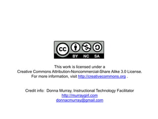 This work is licensed under a
Creative Commons Attribution-Noncommercial-Share Alike 3.0 License.
For more information, visit http://creativecommons.org .
Credit info: Donna Murray, Instructional Technology Facilitator
http://murraygirl.com
donnacmurray@gmail.com
 