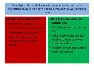 An autistic child has difficulty with communication and social interaction because they have trouble perceiving the world around them.  Possible Social Differences:Lack of eye contactLack of personal interactionPreference to be aloneLack of understanding emotions, their own or othersPotential Communication Difficulties:Could be mute their entire lifeAdvanced vocabulary but unable to have two way communicationGesture or sign (nonverbal communication)