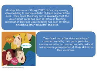 Charlop, Gilmore and Chang (2008) did a study on using video modeling to improve autistic children’s conversation skills.  They based this study on the knowledge that the use of script cards had been effective in teaching conversation skills and video modeling had been effective in teaching other behaviors  and skills.  They found that after video modeling of conversation skills, their participants had increase variation in conversation skills and had an increase in generalization of those skills into their classroom.http://rocking-kids.webs.com/conversation.png