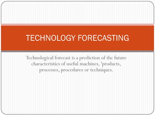 Technological forecast is a prediction of the future
characteristics of useful machines, 'products,
processes, procedures or techniques.
TECHNOLOGY FORECASTING
 