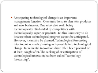  Anticipating technological change is an important
management function. One must do so to plan new products
and new businesses. One must also avoid being
technologically blind-sided by competitors with
technologically superior products.Yet this is not easy to do
because often technological progress cannot be anticipated.
However, it can also be planned.Technological forecasting
tries to put as much planning as is possible into technological
change. Incremental innovations have often been planned or,
at least, sought after.The seeking of or anticipation of
technological innovation has been called "technology
forecasting".
 
