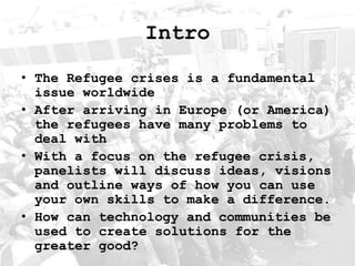 Intro
• The Refugee crises is a fundamental
issue worldwide
• After arriving in Europe (or America)
the refugees have many problems to
deal with
• With a focus on the refugee crisis,
panelists will discuss ideas, visions
and outline ways of how you can use
your own skills to make a difference.
• How can technology and communities be
used to create solutions for the
greater good?