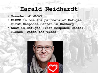 Harald Neidhardt
• Founder of MLOVE
• MLOVE is one the partners of Refugee
First Response Center in Hamburg
• What is Refugee First Response Center?
Please, watch the video!