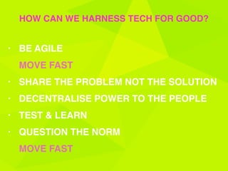 • BE AGILE 
MOVE FAST
• SHARE THE PROBLEM NOT THE SOLUTION
• DECENTRALISE POWER TO THE PEOPLE
• TEST & LEARN
• QUESTION THE NORM 
MOVE FAST
HOW CAN WE HARNESS TECH FOR GOOD?
 