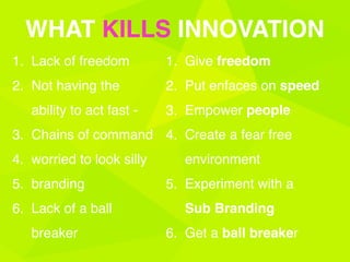1. Lack of freedom
2. Not having the
ability to act fast -
3. Chains of command
4. worried to look silly
5. branding
6. Lack of a ball
breaker
WHAT KILLS INNOVATION
1. Give freedom
2. Put enfaces on speed
3. Empower people
4. Create a fear free
environment
5. Experiment with a
Sub Branding
6. Get a ball breaker
 