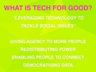 “LEVERAGING TECHNOLOGY TO
TACKLE SOCIAL ISSUES” 
GIVING AGENCY TO MORE PEOPLE 
REDISTRIBUTING POWER
ENABLING PEOPLE TO CONNECT
DEMOCRATISING DATA
WHAT IS TECH FOR GOOD?
 