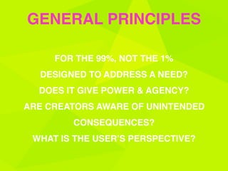 FOR THE 99%, NOT THE 1%
DESIGNED TO ADDRESS A NEED?
DOES IT GIVE POWER & AGENCY?
ARE CREATORS AWARE OF UNINTENDED
CONSEQUENCES?
WHAT IS THE USER’S PERSPECTIVE?
GENERAL PRINCIPLES
 