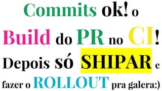 Commits ok! o
Build do PR no CI!
Depois só SHIPAR e
fazer o ROLLOUTpra galera:)
 