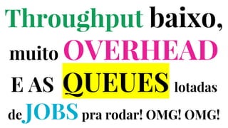 Throughput baixo,
muito OVERHEAD
E AS QUEUES lotadas
de JOBSpra rodar! OMG! OMG!
 