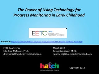 The Power of Using Technology for
               Progress Monitoring in Early Childhood




Handout: http://www.hatchearlychildhood.com/layout-images/documents/EETC/Progress_Monitoring_handout.pdf

   EETC Conference                                                March 2012
   Lilla Dale McManis, Ph.D.                                      Susan Gunnewig, M.Ed.
   dmcmanis@hatchearlychildhood.com                               sgunnewig@hatchearlychildhood.com




                                                                                       Copyright 2012
 