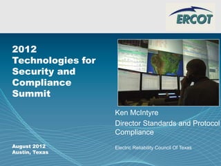Page 1 Company Logo
2012
Technologies for
Security and
Compliance
Summit
August 2012
Austin, Texas
Ken McIntyre
Director Standards and Protocol
Compliance
Electric Reliability Council Of Texas
 