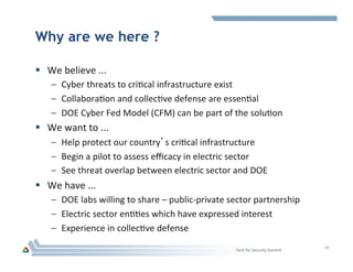 Why are we here ?
§  We	
  believe	
  ...	
  
–  Cyber	
  threats	
  to	
  criHcal	
  infrastructure	
  exist	
  
–  CollaboraHon	
  and	
  collecHve	
  defense	
  are	
  essenHal	
  
–  DOE	
  Cyber	
  Fed	
  Model	
  (CFM)	
  can	
  be	
  part	
  of	
  the	
  soluHon	
  
§  We	
  want	
  to	
  ...	
  
–  Help	
  protect	
  our	
  country’s	
  criHcal	
  infrastructure	
  
–  Begin	
  a	
  pilot	
  to	
  assess	
  eﬃcacy	
  in	
  electric	
  sector	
  
–  See	
  threat	
  overlap	
  between	
  electric	
  sector	
  and	
  DOE	
  
§  We	
  have	
  ...	
  
–  DOE	
  labs	
  willing	
  to	
  share	
  –	
  public-­‐private	
  sector	
  partnership	
  
–  Electric	
  sector	
  enHHes	
  which	
  have	
  expressed	
  interest	
  
–  Experience	
  in	
  collecHve	
  defense	
  
Tech	
  for	
  Security	
  Summit	
  
14	
  
 