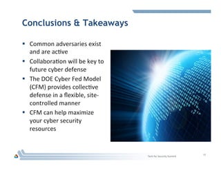 Conclusions & Takeaways
§  Common	
  adversaries	
  exist	
  
and	
  are	
  acHve	
  
§  CollaboraHon	
  will	
  be	
  key	
  to	
  
future	
  cyber	
  defense	
  
§  The	
  DOE	
  Cyber	
  Fed	
  Model	
  
(CFM)	
  provides	
  collecHve	
  
defense	
  in	
  a	
  ﬂexible,	
  site-­‐
controlled	
  manner	
  
§  CFM	
  can	
  help	
  maximize	
  
your	
  cyber	
  security	
  
resources	
  
15	
  
Tech	
  for	
  Security	
  Summit	
  
 