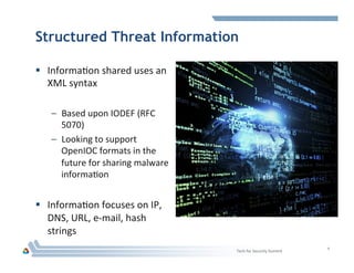 Structured Threat Information
§  InformaHon	
  shared	
  uses	
  an	
  
XML	
  syntax	
  
–  Based	
  upon	
  IODEF	
  (RFC	
  
5070)	
  
–  Looking	
  to	
  support	
  
OpenIOC	
  formats	
  in	
  the	
  
future	
  for	
  sharing	
  malware	
  
informaHon	
  
§  InformaHon	
  focuses	
  on	
  IP,	
  
DNS,	
  URL,	
  e-­‐mail,	
  hash	
  
strings	
  
4	
  
Tech	
  for	
  Security	
  Summit	
  
 