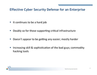 Effective Cyber Security Defense for an Enterprise
§  It	
  conHnues	
  to	
  be	
  a	
  hard	
  job	
  
	
  
§  Doubly	
  so	
  for	
  those	
  supporHng	
  criHcal	
  infrastructure	
  
§  Doesn’t	
  appear	
  to	
  be	
  gefng	
  any	
  easier;	
  mostly	
  harder	
  
	
  
§  Increasing	
  skill	
  &	
  sophisHcaHon	
  of	
  the	
  bad	
  guys;	
  commodity	
  
hacking	
  tools	
  
Tech	
  for	
  Security	
  Summit	
  
8	
  
 