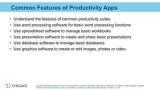 Carey/Pinard/Shaffer/Shellman/Vodnik, New Perspectives Collection, Microsoft® Office 365® & Office 2019, 1st Edition. © 2020 Cengage. All Rights
Reserved. May not be scanned, copied or duplicated, or posted to a publicly accessible website, in whole or in part.
Common Features of Productivity Apps
• Understand the features of common productivity suites
• Use word processing software for basic word processing functions
• Use spreadsheet software to manage basic workbooks
• Use presentation software to create and share basic presentations
• Use database software to manage basic databases
• Use graphics software to create or edit images, photos or video
 