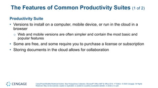 Carey/Pinard/Shaffer/Shellman/Vodnik, New Perspectives Collection, Microsoft® Office 365® & Office 2019, 1st Edition. © 2020 Cengage. All Rights
Reserved. May not be scanned, copied or duplicated, or posted to a publicly accessible website, in whole or in part.
The Features of Common Productivity Suites (1 of 2)
Productivity Suite
• Versions to install on a computer, mobile device, or run in the cloud in a
browser
o Web and mobile versions are often simpler and contain the most basic and
popular features
• Some are free, and some require you to purchase a license or subscription
• Storing documents in the cloud allows for collaboration
 