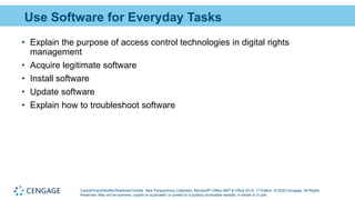 Carey/Pinard/Shaffer/Shellman/Vodnik, New Perspectives Collection, Microsoft® Office 365® & Office 2019, 1st Edition. © 2020 Cengage. All Rights
Reserved. May not be scanned, copied or duplicated, or posted to a publicly accessible website, in whole or in part.
Use Software for Everyday Tasks
• Explain the purpose of access control technologies in digital rights
management
• Acquire legitimate software
• Install software
• Update software
• Explain how to troubleshoot software
 